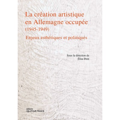 EDITIONS DELATOUR FRANCE PETIT ELISE - LA CREATION ARTISTIQUE EN ALLEMAGNE OCCUPEE (1945-1949) - ENJEUX ESTHETIQUES ET POLITI